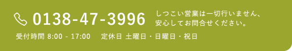 0138-47-3996 受付時間 8:00 - 17:00 定休日 土曜日・日曜日・祝日 しつこい営業は一切行いません、安心してお問合せください。